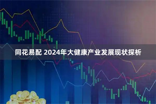 同花易配 2024年大健康产业发展现状探析