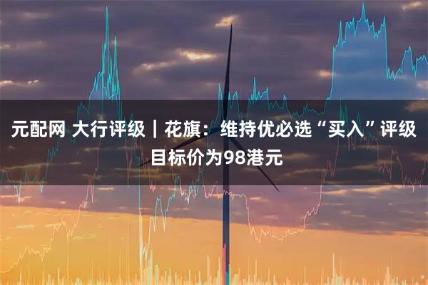 元配网 大行评级｜花旗：维持优必选“买入”评级 目标价为98港元