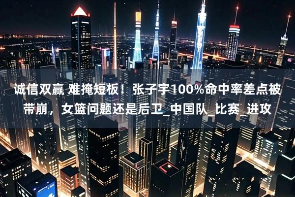 诚信双赢 难掩短板！张子宇100%命中率差点被带崩，女篮问题还是后卫_中国队_比赛_进攻