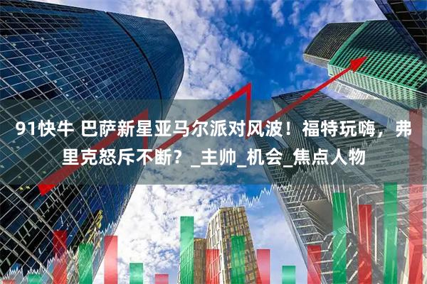 91快牛 巴萨新星亚马尔派对风波！福特玩嗨，弗里克怒斥不断？_主帅_机会_焦点人物