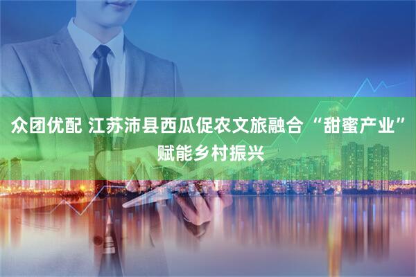 众团优配 江苏沛县西瓜促农文旅融合 “甜蜜产业” 赋能乡村振兴