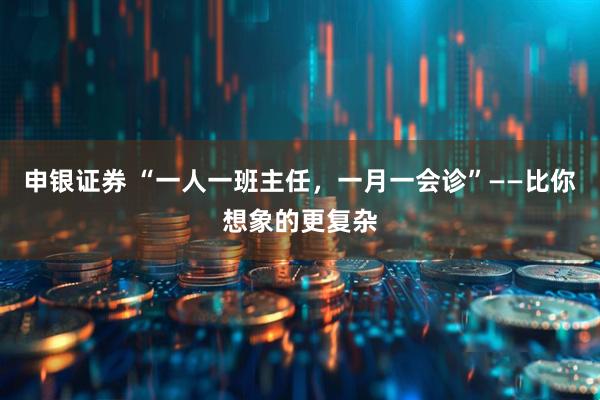 申银证券 “一人一班主任，一月一会诊”——比你想象的更复杂