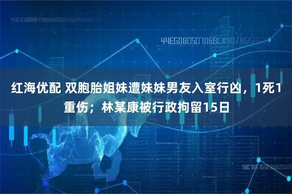 红海优配 双胞胎姐妹遭妹妹男友入室行凶，1死1重伤；林某康被行政拘留15日