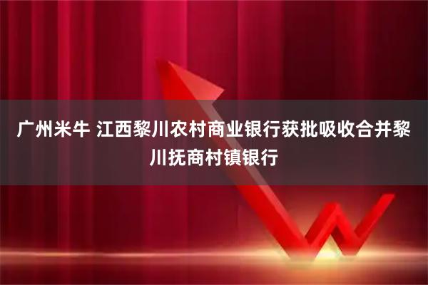 广州米牛 江西黎川农村商业银行获批吸收合并黎川抚商村镇银行