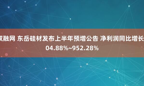 双融网 东岳硅材发布上半年预增公告 净利润同比增长904.88%~952.28%
