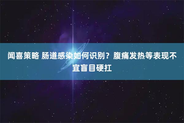 闻喜策略 肠道感染如何识别?腹痛发热等表现不宜盲目硬扛
