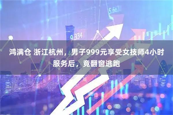 鸿满仓 浙江杭州，男子999元享受女技师4小时服务后，竟翻窗逃跑