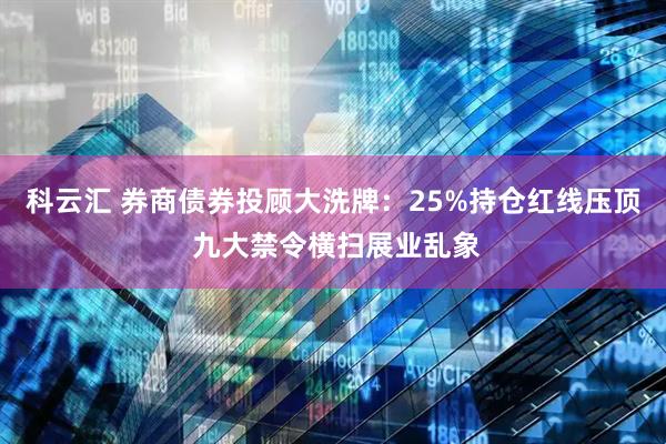 科云汇 券商债券投顾大洗牌：25%持仓红线压顶 九大禁令横扫展业乱象