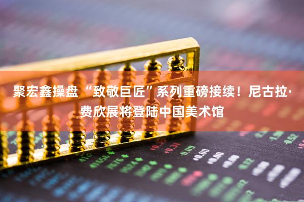 聚宏鑫操盘 “致敬巨匠”系列重磅接续！尼古拉·费欣展将登陆中国美术馆